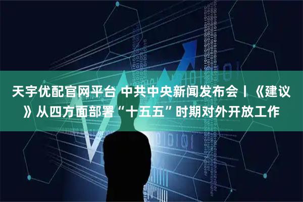 天宇优配官网平台 中共中央新闻发布会丨《建议》从四方面部署“十五五”时期对外开放工作