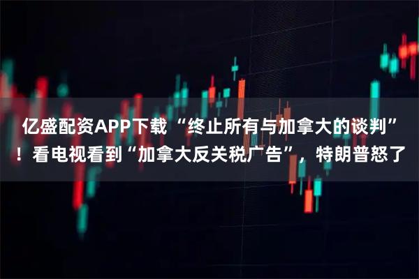 亿盛配资APP下载 “终止所有与加拿大的谈判”！看电视看到“加拿大反关税广告”，特朗普怒了