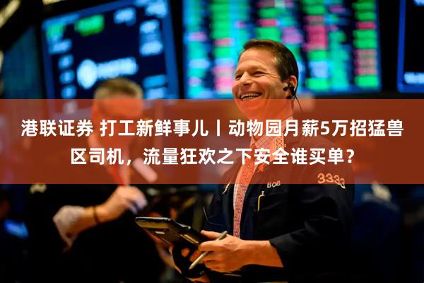 港联证券 打工新鲜事儿丨动物园月薪5万招猛兽区司机，流量狂欢之下安全谁买单？