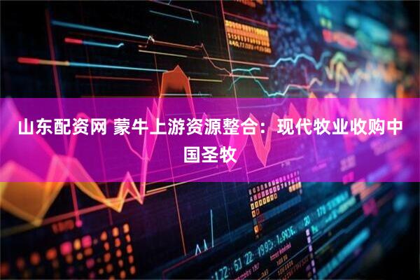 山东配资网 蒙牛上游资源整合：现代牧业收购中国圣牧