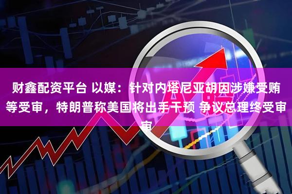 财鑫配资平台 以媒：针对内塔尼亚胡因涉嫌受贿等受审，特朗普称美国将出手干预 争议总理终受审