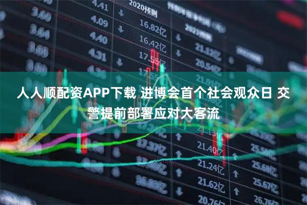 人人顺配资APP下载 进博会首个社会观众日 交警提前部署应对大客流