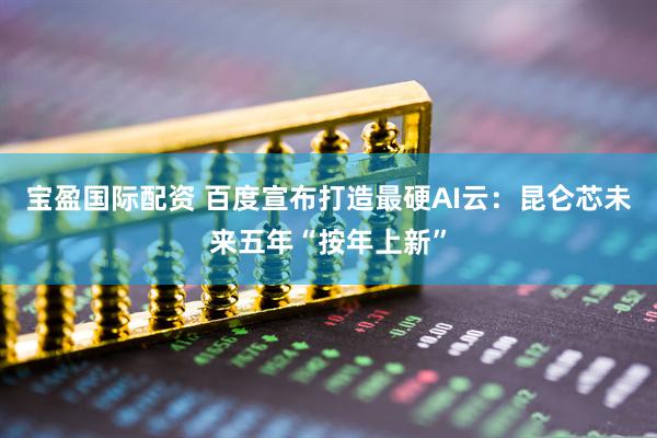 宝盈国际配资 百度宣布打造最硬AI云：昆仑芯未来五年“按年上新”