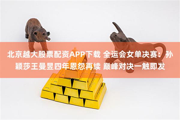 北京越大股票配资APP下载 全运会女单决赛：孙颖莎王曼昱四年恩怨再续 巅峰对决一触即发