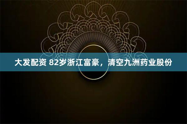 大发配资 82岁浙江富豪，清空九洲药业股份