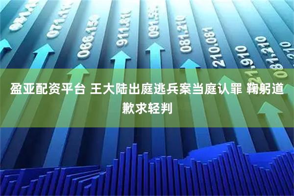 盈亚配资平台 王大陆出庭逃兵案当庭认罪 鞠躬道歉求轻判