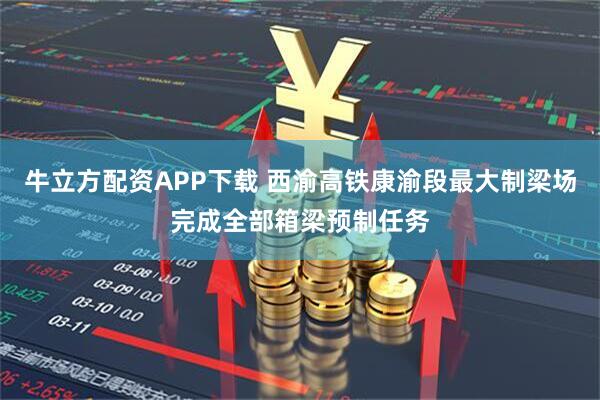 牛立方配资APP下载 西渝高铁康渝段最大制梁场完成全部箱梁预制任务