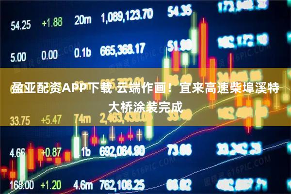 盈亚配资APP下载 云端作画！宜来高速柴埠溪特大桥涂装完成