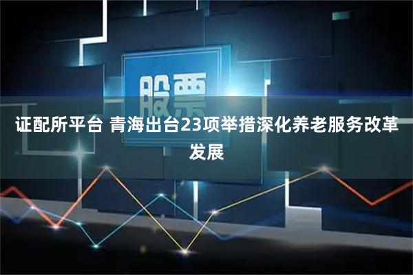 证配所平台 青海出台23项举措深化养老服务改革发展