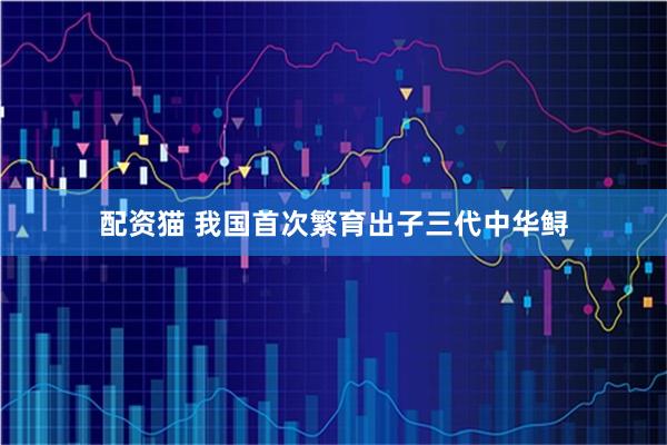 配资猫 我国首次繁育出子三代中华鲟