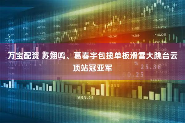 万宝配资 苏翊鸣、葛春宇包揽单板滑雪大跳台云顶站冠亚军
