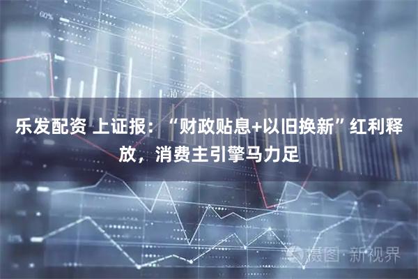 乐发配资 上证报：“财政贴息+以旧换新”红利释放，消费主引擎马力足