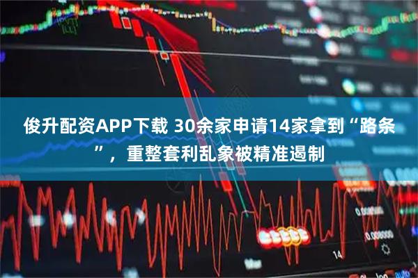 俊升配资APP下载 30余家申请14家拿到“路条”，重整套利乱象被精准遏制