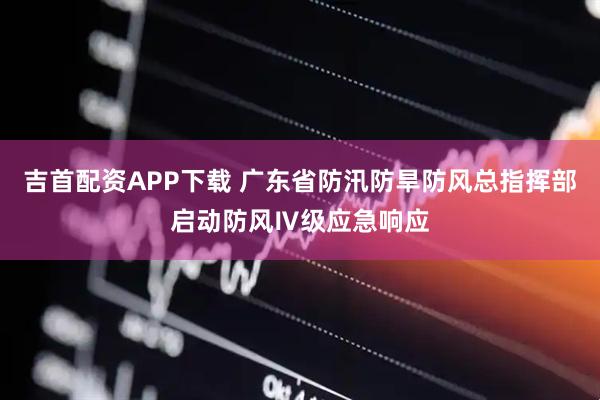 吉首配资APP下载 广东省防汛防旱防风总指挥部启动防风Ⅳ级应急响应