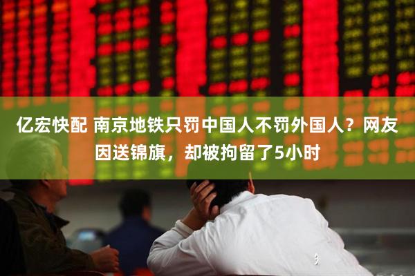 亿宏快配 南京地铁只罚中国人不罚外国人？网友因送锦旗，却被拘留了5小时