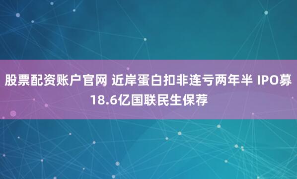 股票配资账户官网 近岸蛋白扣非连亏两年半 IPO募18.6亿国联民生保荐