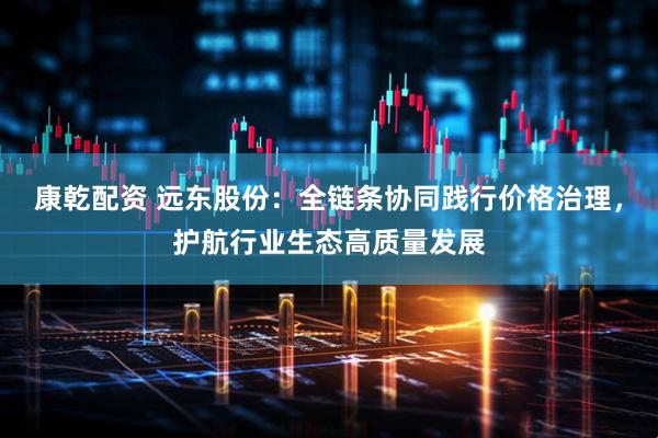 康乾配资 远东股份：全链条协同践行价格治理，护航行业生态高质量发展