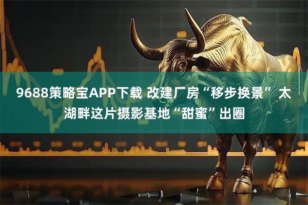 9688策略宝APP下载 改建厂房“移步换景” 太湖畔这片摄影基地“甜蜜”出圈
