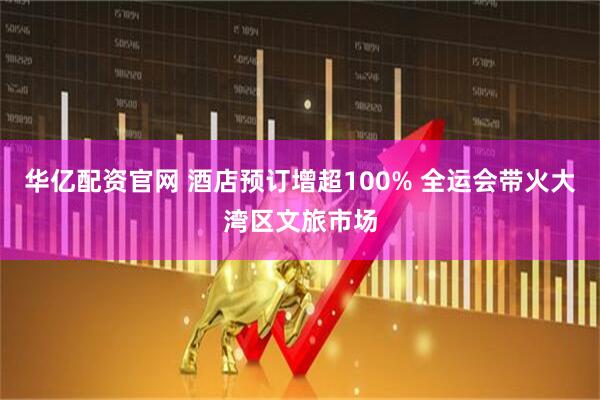 华亿配资官网 酒店预订增超100% 全运会带火大湾区文旅市场
