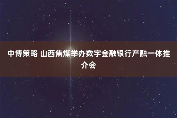 中博策略 山西焦煤举办数字金融银行产融一体推介会