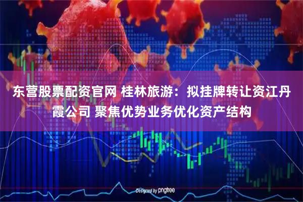 东营股票配资官网 桂林旅游：拟挂牌转让资江丹霞公司 聚焦优势业务优化资产结构