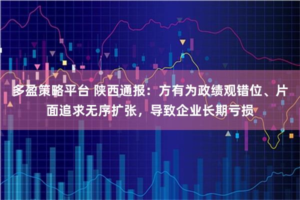 多盈策略平台 陕西通报：方有为政绩观错位、片面追求无序扩张，导致企业长期亏损