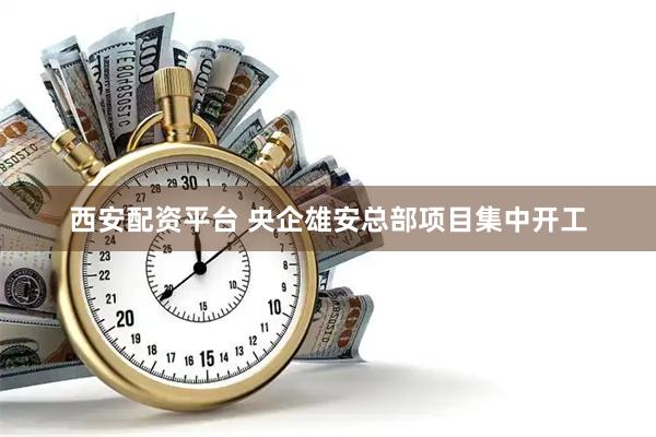 西安配资平台 央企雄安总部项目集中开工