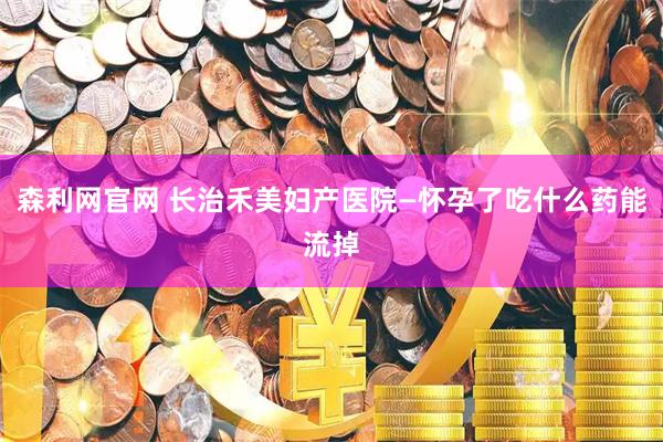森利网官网 长治禾美妇产医院—怀孕了吃什么药能流掉