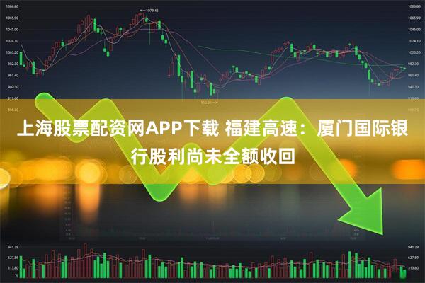 上海股票配资网APP下载 福建高速：厦门国际银行股利尚未全额收回