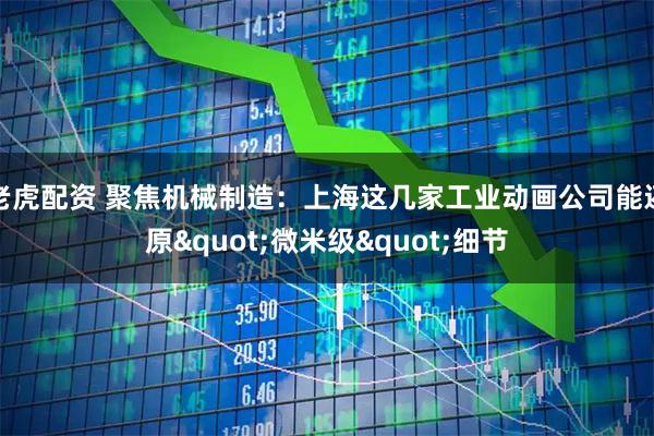 老虎配资 聚焦机械制造：上海这几家工业动画公司能还原"微米级"细节