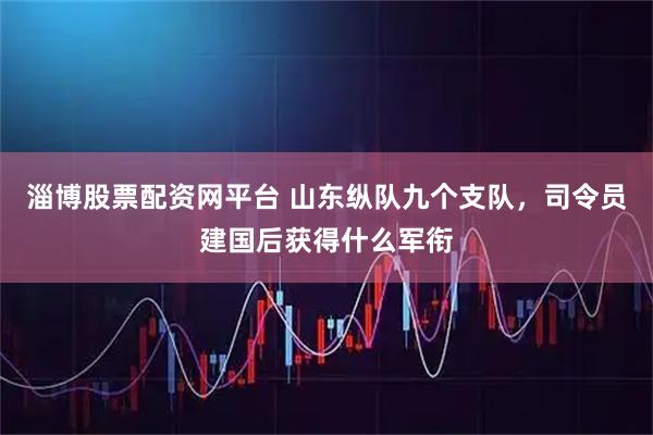 淄博股票配资网平台 山东纵队九个支队，司令员建国后获得什么军衔