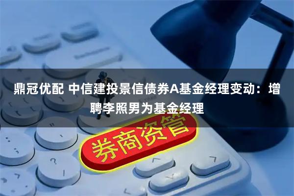 鼎冠优配 中信建投景信债券A基金经理变动：增聘李照男为基金经理