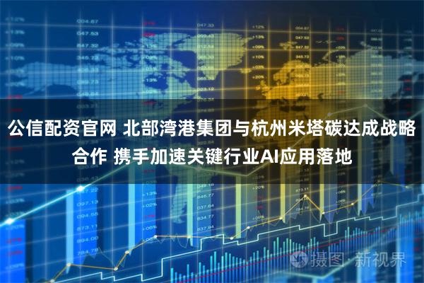 公信配资官网 北部湾港集团与杭州米塔碳达成战略合作 携手加速关键行业AI应用落地
