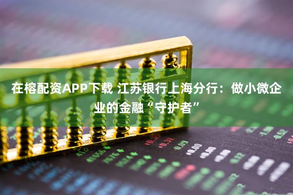 在榕配资APP下载 江苏银行上海分行：做小微企业的金融“守护者”