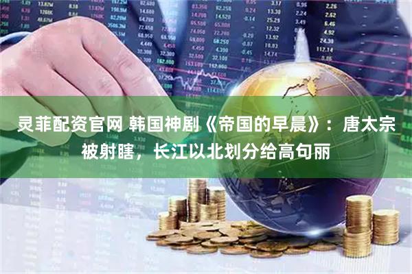 灵菲配资官网 韩国神剧《帝国的早晨》：唐太宗被射瞎，长江以北划分给高句丽